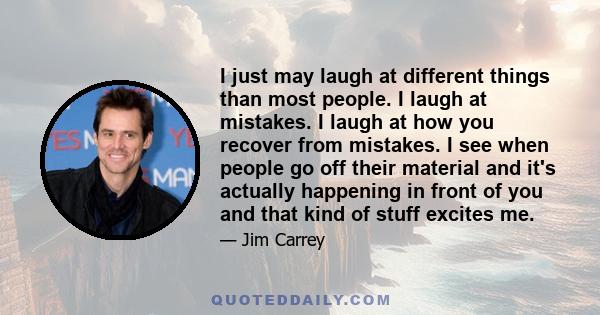 I just may laugh at different things than most people. I laugh at mistakes. I laugh at how you recover from mistakes. I see when people go off their material and it's actually happening in front of you and that kind of