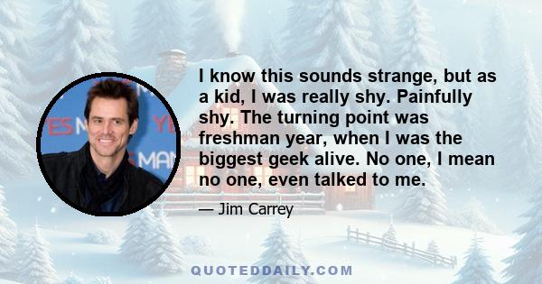 I know this sounds strange, but as a kid, I was really shy. Painfully shy. The turning point was freshman year, when I was the biggest geek alive. No one, I mean no one, even talked to me.