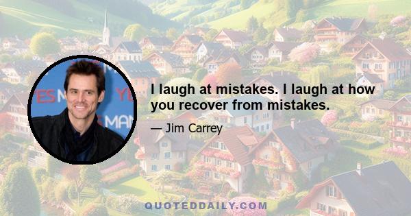 I laugh at mistakes. I laugh at how you recover from mistakes.