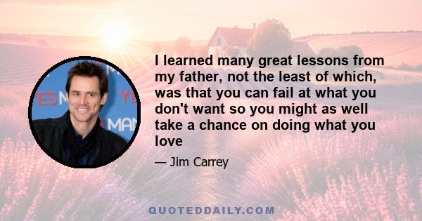 I learned many great lessons from my father, not the least of which, was that you can fail at what you don't want so you might as well take a chance on doing what you love