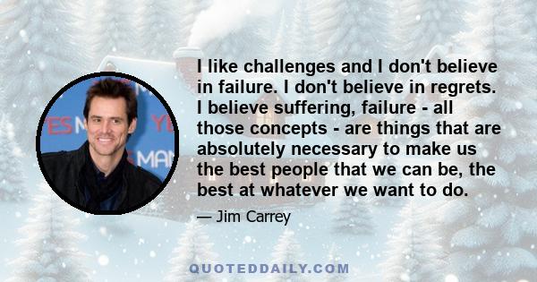 I like challenges and I don't believe in failure. I don't believe in regrets. I believe suffering, failure - all those concepts - are things that are absolutely necessary to make us the best people that we can be, the