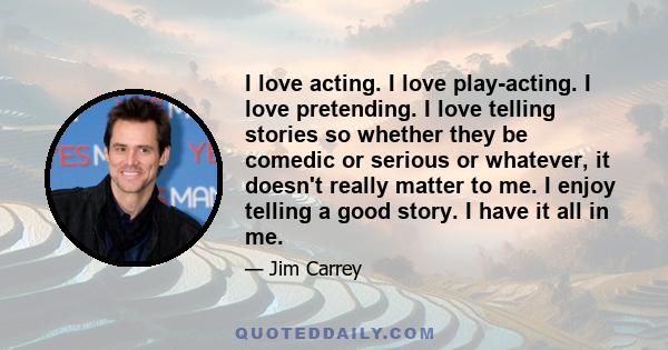 I love acting. I love play-acting. I love pretending. I love telling stories so whether they be comedic or serious or whatever, it doesn't really matter to me. I enjoy telling a good story. I have it all in me.