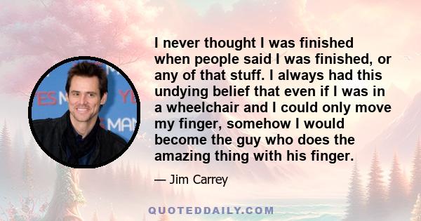 I never thought I was finished when people said I was finished, or any of that stuff. I always had this undying belief that even if I was in a wheelchair and I could only move my finger, somehow I would become the guy