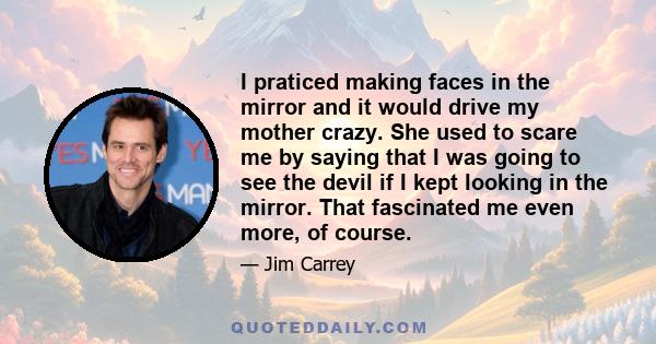 I praticed making faces in the mirror and it would drive my mother crazy. She used to scare me by saying that I was going to see the devil if I kept looking in the mirror. That fascinated me even more, of course.