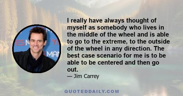 I really have always thought of myself as somebody who lives in the middle of the wheel and is able to go to the extreme, to the outside of the wheel in any direction. The best case scenario for me is to be able to be