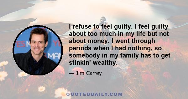 I refuse to feel guilty. I feel guilty about too much in my life but not about money. I went through periods when I had nothing, so somebody in my family has to get stinkin' wealthy.