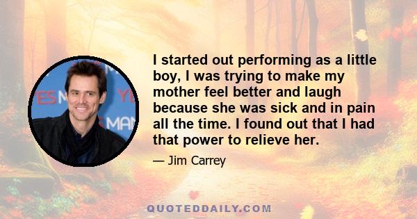 I started out performing as a little boy, I was trying to make my mother feel better and laugh because she was sick and in pain all the time. I found out that I had that power to relieve her.