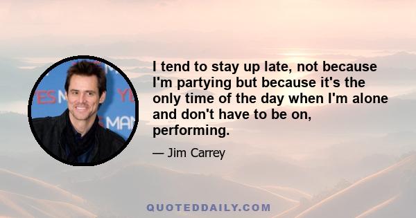 I tend to stay up late, not because I'm partying but because it's the only time of the day when I'm alone and don't have to be on, performing.