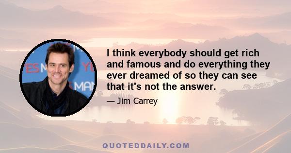 I think everybody should get rich and famous and do everything they ever dreamed of so they can see that it's not the answer.