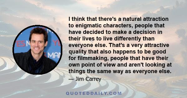 I think that there's a natural attraction to enigmatic characters, people that have decided to make a decision in their lives to live differently than everyone else. That's a very attractive quality that also happens to 