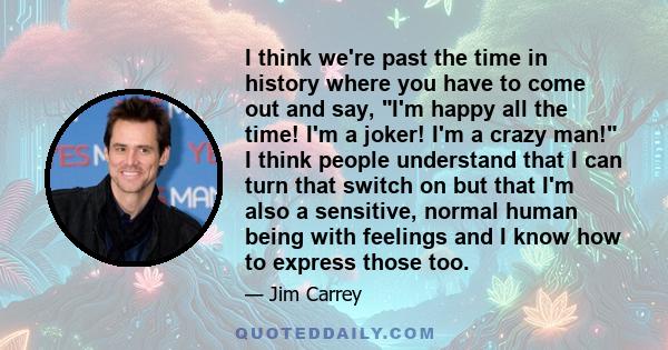 I think we're past the time in history where you have to come out and say, I'm happy all the time! I'm a joker! I'm a crazy man! I think people understand that I can turn that switch on but that I'm also a sensitive,