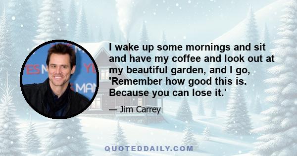 I wake up some mornings and sit and have my coffee and look out at my beautiful garden, and I go, 'Remember how good this is. Because you can lose it.'