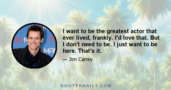 I want to be the greatest actor that ever lived, frankly. I'd love that. But I don't need to be. I just want to be here. That's it.