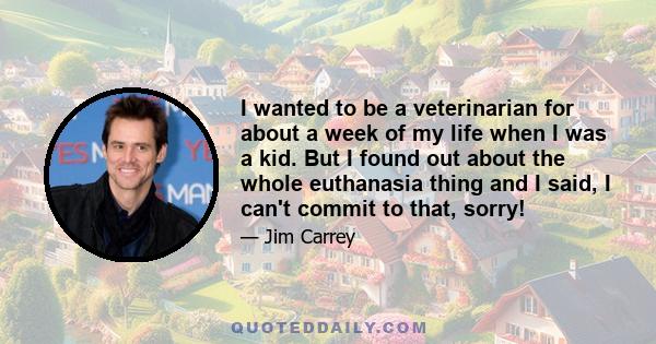 I wanted to be a veterinarian for about a week of my life when I was a kid. But I found out about the whole euthanasia thing and I said, I can't commit to that, sorry!