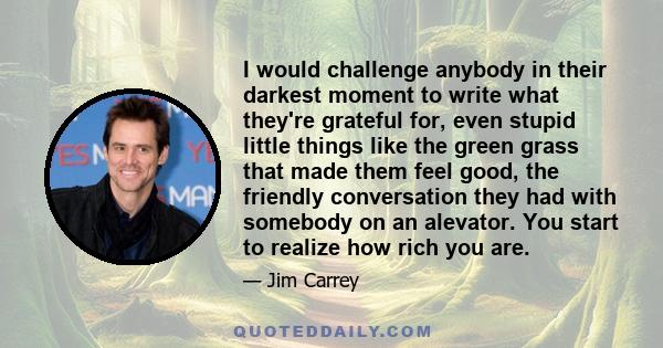 I would challenge anybody in their darkest moment to write what they're grateful for, even stupid little things like the green grass that made them feel good, the friendly conversation they had with somebody on an