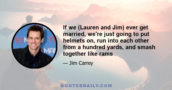 If we (Lauren and Jim) ever get married, we're just going to put helmets on, run into each other from a hundred yards, and smash together like rams