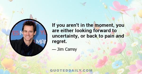 If you aren't in the moment, you are either looking forward to uncertainty, or back to pain and regret.