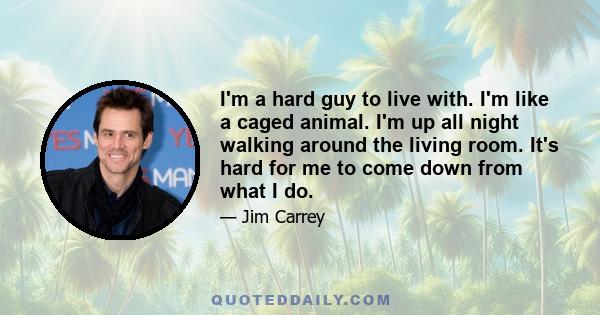 I'm a hard guy to live with. I'm like a caged animal. I'm up all night walking around the living room. It's hard for me to come down from what I do.