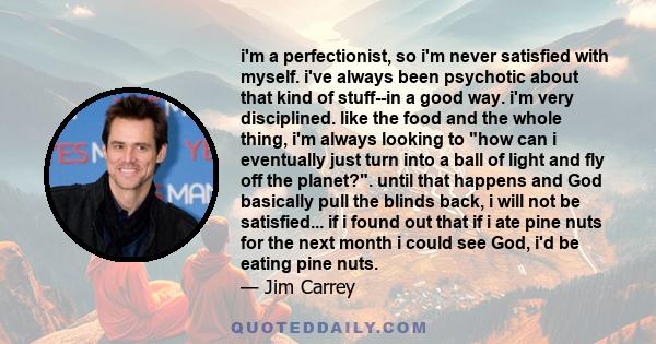 i'm a perfectionist, so i'm never satisfied with myself. i've always been psychotic about that kind of stuff--in a good way. i'm very disciplined. like the food and the whole thing, i'm always looking to how can i