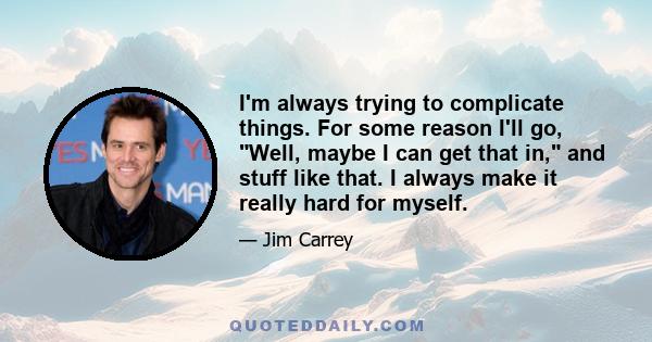 I'm always trying to complicate things. For some reason I'll go, Well, maybe I can get that in, and stuff like that. I always make it really hard for myself.