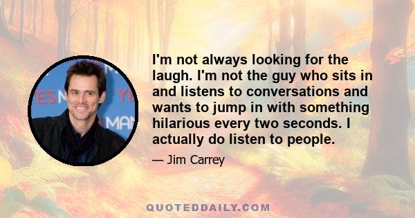 I'm not always looking for the laugh. I'm not the guy who sits in and listens to conversations and wants to jump in with something hilarious every two seconds. I actually do listen to people.