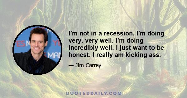 I'm not in a recession. I'm doing very, very well. I'm doing incredibly well. I just want to be honest. I really am kicking ass.