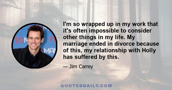 I'm so wrapped up in my work that it's often impossible to consider other things in my life. My marriage ended in divorce because of this, my relationship with Holly has suffered by this.