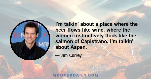 I'm talkin' about a place where the beer flows like wine, where the women instinctively flock like the salmon of Capistrano. I'm talkin' about Aspen.