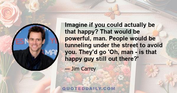 Imagine if you could actually be that happy? That would be powerful, man. People would be tunneling under the street to avoid you. They'd go 'Oh, man - is that happy guy still out there?'