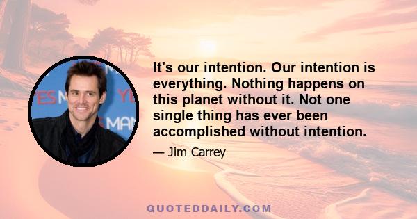 It's our intention. Our intention is everything. Nothing happens on this planet without it. Not one single thing has ever been accomplished without intention.