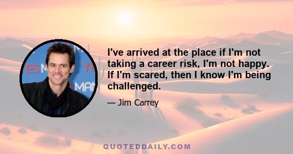 I've arrived at the place if I'm not taking a career risk, I'm not happy. If I'm scared, then I know I'm being challenged.