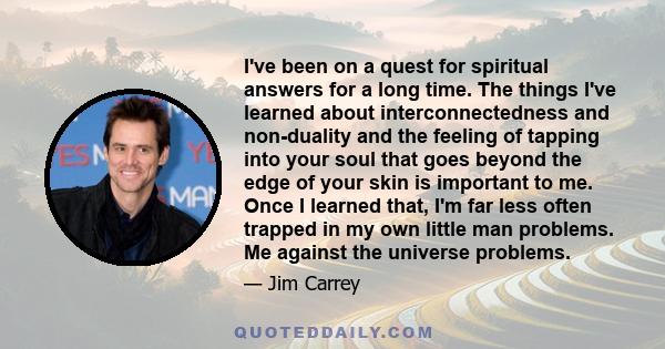 I've been on a quest for spiritual answers for a long time. The things I've learned about interconnectedness and non-duality and the feeling of tapping into your soul that goes beyond the edge of your skin is important