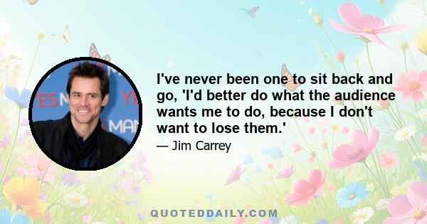 I've never been one to sit back and go, 'I'd better do what the audience wants me to do, because I don't want to lose them.'