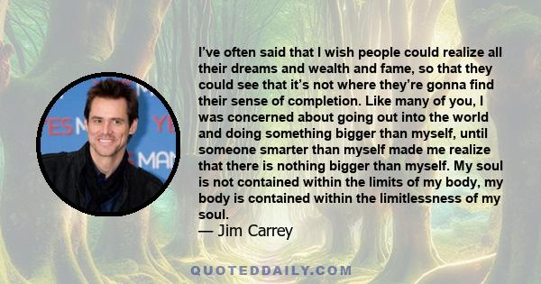 I’ve often said that I wish people could realize all their dreams and wealth and fame, so that they could see that it’s not where they’re gonna find their sense of completion. Like many of you, I was concerned about