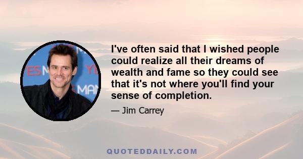 I've often said that I wished people could realize all their dreams of wealth and fame so they could see that it's not where you'll find your sense of completion.