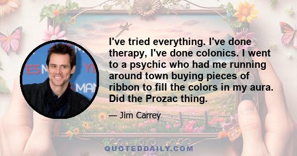 I've tried everything. I've done therapy, I've done colonics. I went to a psychic who had me running around town buying pieces of ribbon to fill the colors in my aura. Did the Prozac thing.