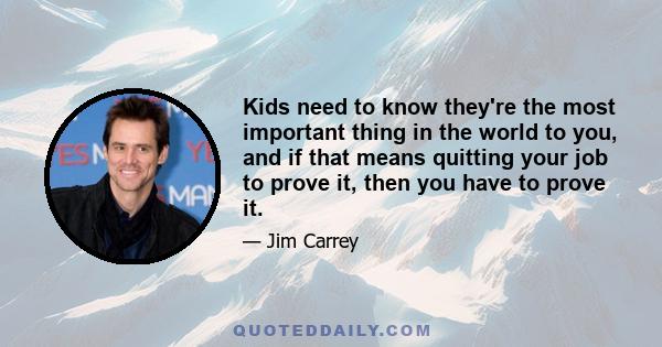 Kids need to know they're the most important thing in the world to you, and if that means quitting your job to prove it, then you have to prove it.