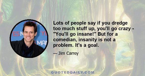 Lots of people say if you dredge too much stuff up, you'll go crazy - You'll go insane! But for a comedian, insanity is not a problem. It's a goal.