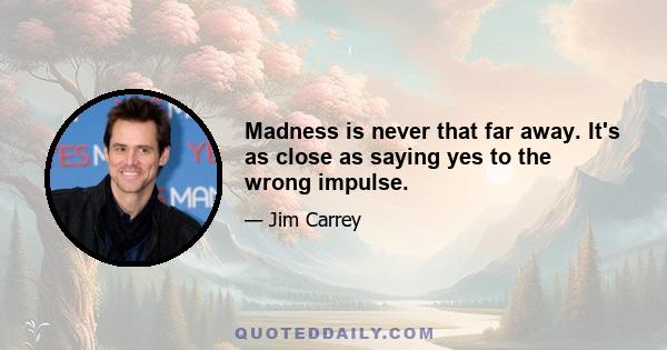 Madness is never that far away. It's as close as saying yes to the wrong impulse.