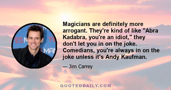 Magicians are definitely more arrogant. They're kind of like Abra Kadabra, you're an idiot, they don't let you in on the joke. Comedians, you're always in on the joke unless it's Andy Kaufman.