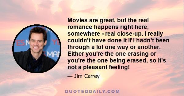 Movies are great, but the real romance happens right here, somewhere - real close-up. I really couldn't have done it if I hadn't been through a lot one way or another. Either you're the one erasing or you're the one