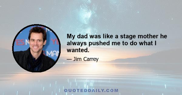 My dad was like a stage mother he always pushed me to do what I wanted.