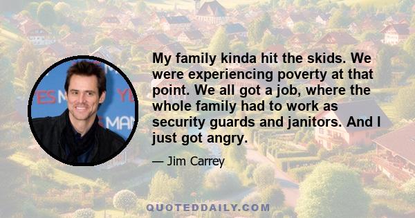 My family kinda hit the skids. We were experiencing poverty at that point. We all got a job, where the whole family had to work as security guards and janitors. And I just got angry.