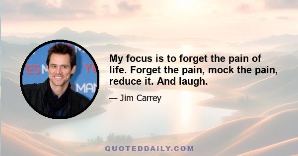 My focus is to forget the pain of life. Forget the pain, mock the pain, reduce it. And laugh.