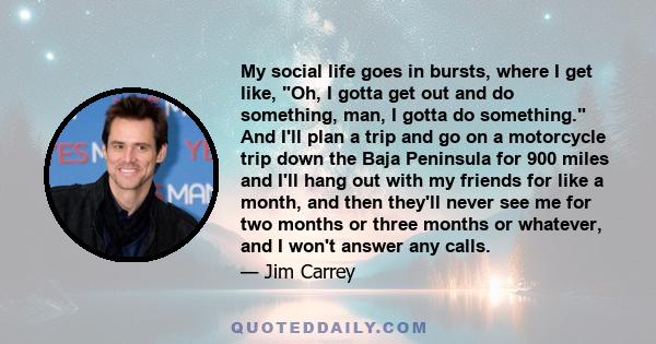 My social life goes in bursts, where I get like, Oh, I gotta get out and do something, man, I gotta do something. And I'll plan a trip and go on a motorcycle trip down the Baja Peninsula for 900 miles and I'll hang out