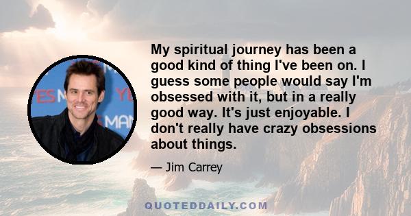 My spiritual journey has been a good kind of thing I've been on. I guess some people would say I'm obsessed with it, but in a really good way. It's just enjoyable. I don't really have crazy obsessions about things.