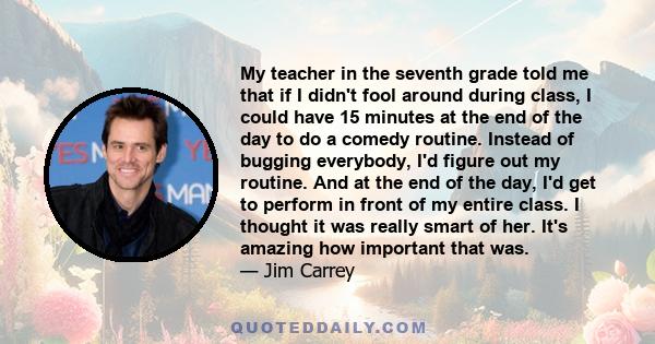 My teacher in the seventh grade told me that if I didn't fool around during class, I could have 15 minutes at the end of the day to do a comedy routine. Instead of bugging everybody, I'd figure out my routine. And at