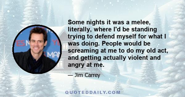 Some nights it was a melee, literally, where I'd be standing trying to defend myself for what I was doing. People would be screaming at me to do my old act, and getting actually violent and angry at me.