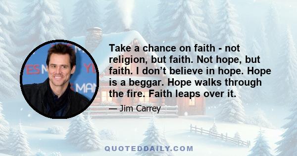 Take a chance on faith - not religion, but faith. Not hope, but faith. I don’t believe in hope. Hope is a beggar. Hope walks through the fire. Faith leaps over it.