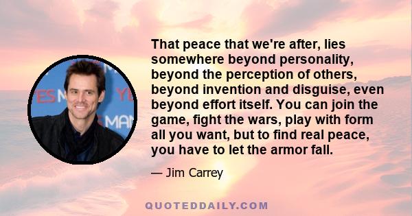 That peace that we're after, lies somewhere beyond personality, beyond the perception of others, beyond invention and disguise, even beyond effort itself. You can join the game, fight the wars, play with form all you